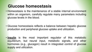Glucose homeostasis
• Homeostasis is the maintenance of a stable internal environment
within an organism, carefully regulate many parameters including
glucose levels in the blood.
• Glucose homeostasis reflects a balance between hepatic glucose
production and peripheral glucose uptake and utilization.
• Insulin is the most important regulator of this metabolic
equilibrium, but neural input, metabolic signals, and other
hormones (e.g., glucagon) result in integrated control of glucose
supply and utilization.
 