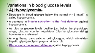 Variations in blood glucose levels
•A) Hypoglycemia-
• Decrease in blood glucose below the normal (<45 mg/dl) is
called hypoglycemia.
• A decrease in insulin secretion is the first defense against
hypoglycemia.
• As plasma glucose levels decline just below the physiologic
range, glucose counter regulatory (plasma glucose–raising)
hormones are released.
• Among these, pancreatic α cell glucagon, which stimulates
hepatic glycogenolysis, plays a primary role.
• Glucagon is the second defense against hypoglycemia
 