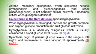 • Adreno- medullary epinephrine, which stimulates hepatic
glycogenolysis and gluconeogenesis (and renal
gluconeogenesis), is not normally critical, however, it becomes
critical when glucagon is deficient.
• Epinephrine is the third defense against hypoglycemia.
• When hypoglycemia is prolonged, cortisol and growth hormone
also support glucose production and limit glucose utilization.
• Hypoglycemia is a laboratory ‘diagnosis’ which is usually
considered a blood glucose level below 60 mg/dL.
• Symptoms begin at plasma glucose levels in the range of 60
mg/dL and Impairment of brain function at approximately 50
mg/dL.
 
