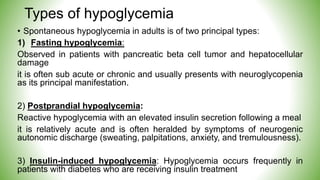 Types of hypoglycemia
• Spontaneous hypoglycemia in adults is of two principal types:
1) Fasting hypoglycemia:
Observed in patients with pancreatic beta cell tumor and hepatocellular
damage
it is often sub acute or chronic and usually presents with neuroglycopenia
as its principal manifestation.
2) Postprandial hypoglycemia:
Reactive hypoglycemia with an elevated insulin secretion following a meal
it is relatively acute and is often heralded by symptoms of neurogenic
autonomic discharge (sweating, palpitations, anxiety, and tremulousness).
3) Insulin-induced hypoglycemia: Hypoglycemia occurs frequently in
patients with diabetes who are receiving insulin treatment
 