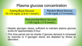 Plasma glucose concentration
• Hepatic glycogen stores; sufficient to maintain plasma glucose
levels for approximately 8 hour
• This time period can be shorter if glucose demand is increased
by exercise or if glycogen stores are depleted by illness or
starvation.
Fasting Blood Glucose:
70–110 mg/dL (3.9–6.1 mmol/L)
Random Blood Glucose:
<140 mg/dL (<7.8 mmol/L)
Post-prandial Blood Glucose:
<140 mg/dL (<7.8 mmol/L)
 