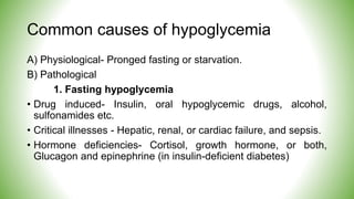Common causes of hypoglycemia
A) Physiological- Pronged fasting or starvation.
B) Pathological
1. Fasting hypoglycemia
• Drug induced- Insulin, oral hypoglycemic drugs, alcohol,
sulfonamides etc.
• Critical illnesses - Hepatic, renal, or cardiac failure, and sepsis.
• Hormone deficiencies- Cortisol, growth hormone, or both,
Glucagon and epinephrine (in insulin-deficient diabetes)
 