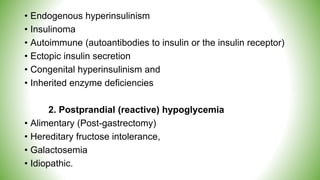• Endogenous hyperinsulinism
• Insulinoma
• Autoimmune (autoantibodies to insulin or the insulin receptor)
• Ectopic insulin secretion
• Congenital hyperinsulinism and
• Inherited enzyme deficiencies
2. Postprandial (reactive) hypoglycemia
• Alimentary (Post-gastrectomy)
• Hereditary fructose intolerance,
• Galactosemia
• Idiopathic.
 