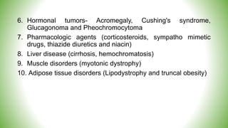 6. Hormonal tumors- Acromegaly, Cushing's syndrome,
Glucagonoma and Pheochromocytoma
7. Pharmacologic agents (corticosteroids, sympatho mimetic
drugs, thiazide diuretics and niacin)
8. Liver disease (cirrhosis, hemochromatosis)
9. Muscle disorders (myotonic dystrophy)
10. Adipose tissue disorders (Lipodystrophy and truncal obesity)
 