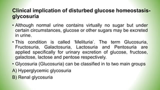 Clinical implication of disturbed glucose homeostasis-
glycosuria
• Although normal urine contains virtually no sugar but under
certain circumstances, glucose or other sugars may be excreted
in urine.
• This condition is called ‘Melituria’. The term Glucosuria,
Fructosuria, Galactosuria, Lactosuria and Pentosuria are
applied specifically for urinary excretion of glucose, fructose,
galactose, lactose and pentose respectively.
• Glycosuria (Glucosuria) can be classified in to two main groups
A) Hyperglycemic glycosuria
B) Renal glycosuria
 