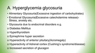 A. Hyperglycemia glycosuria
• Alimentary Glycosuria(Excessive ingestion of carbohydrates)
• Emotional Glycosuria(Excessive catecholamine release)-
Stress, anxiety etc.
• Glycosuria due to endocrinal disorders e.g.
o Diabetes Mellitus
o Hyperthyroidism
o Epinephrine hyper secretion
o Hyperactivity of anterior pituitary(Acromegaly)
o Hyperactivity of Adrenal cortex (Cushing’s syndrome/disease)
o Increased secretion of glucagon
 