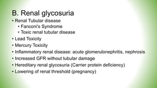 B. Renal glycosuria
• Renal Tubular disease
• Fanconi's Syndrome
• Toxic renal tubular disease
• Lead Toxicity
• Mercury Toxicity
• Inflammatory renal disease: acute glomerulonephritis, nephrosis
• Increased GFR without tubular damage
• Hereditary renal glycosuria (Carrier protein deficiency)
• Lowering of renal threshold (pregnancy)
 