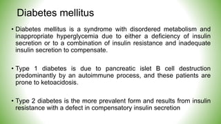 Diabetes mellitus
• Diabetes mellitus is a syndrome with disordered metabolism and
inappropriate hyperglycemia due to either a deficiency of insulin
secretion or to a combination of insulin resistance and inadequate
insulin secretion to compensate.
• Type 1 diabetes is due to pancreatic islet B cell destruction
predominantly by an autoimmune process, and these patients are
prone to ketoacidosis.
• Type 2 diabetes is the more prevalent form and results from insulin
resistance with a defect in compensatory insulin secretion
 