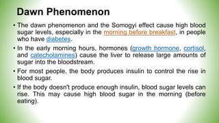 Dawn Phenomenon
• The dawn phenomenon and the Somogyi effect cause high blood
sugar levels, especially in the morning before breakfast, in people
who have diabetes.
• In the early morning hours, hormones (growth hormone, cortisol,
and catecholamines) cause the liver to release large amounts of
sugar into the bloodstream.
• For most people, the body produces insulin to control the rise in
blood sugar.
• If the body doesn't produce enough insulin, blood sugar levels can
rise. This may cause high blood sugar in the morning (before
eating).
 