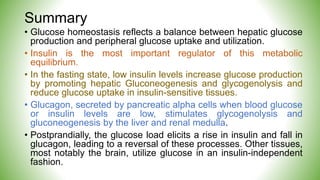 Summary
• Glucose homeostasis reflects a balance between hepatic glucose
production and peripheral glucose uptake and utilization.
• Insulin is the most important regulator of this metabolic
equilibrium.
• In the fasting state, low insulin levels increase glucose production
by promoting hepatic Gluconeogenesis and glycogenolysis and
reduce glucose uptake in insulin-sensitive tissues.
• Glucagon, secreted by pancreatic alpha cells when blood glucose
or insulin levels are low, stimulates glycogenolysis and
gluconeogenesis by the liver and renal medulla.
• Postprandially, the glucose load elicits a rise in insulin and fall in
glucagon, leading to a reversal of these processes. Other tissues,
most notably the brain, utilize glucose in an insulin-independent
fashion.
 