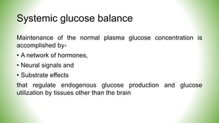 Systemic glucose balance
Maintenance of the normal plasma glucose concentration is
accomplished by-
• A network of hormones,
• Neural signals and
• Substrate effects
that regulate endogenous glucose production and glucose
utilization by tissues other than the brain
 