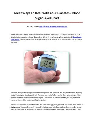 Great Ways To Deal With Your Diabetes - Blood
Sugar Level Chart
_____________________________________________________________________________________

By Kani Kaon - http://bloodsugarlevelsnormal.com

When you have diabetes, it means your body is no longer able to manufacture a sufficient amount of
insulin for the regulation of your glucose level. While this might be simple to understand, Blood Sugar

Level Chart treating the disease can be quite complicated. The tips from this article will help you along
the way.

Almonds are a great way to get some additional protein into your diet, and they don't contain anything
that will upset your blood sugar levels. Almonds, and a lot of other nuts for that matter, are very high in
protein and fiber, and they contain zero sugars. Place a bowl of almonds next to your easy chair and
munch on them while you are watching television.
There is an abundance of protein-rich foods such as tofu, eggs, dairy products and beans. Avoid burnout
by trying new foods and recipes.If your child gets diagnosed with diabetes it can be overwhelming, but
you can get through it. The advances made in the care of diabetes have made it possible for your child

 