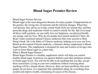 Blood Sugar Premier Review
– Blood Sugar Premier Review
– Blood sugar is the most dangerous diseases for many people. It happened due to
the genetic, the wrong mix of nutrients and the lifestyle changes. When they
visit doctors, they advise us to take certain foods from our normal diet, and they
prescribe drugs and medicines which we need to satisfy for life. But if we keep
all these stuff regularly, we can really lose our happiness, our physical health,
our energy, and our lives. Why do not people trust natural medicine? Here, Dr.
Ryan’s team examined natural Chinese medicines that were accents to Shen
Nong’s book. He is the father of Chinese medicine, helping us to save our lives.
Based on this natural Chinese medicine, a fantastic dietary supplement is Blood
Sugar Premier. This supplement is designed for men and women of all ages who
want to lower blood sugar in a short time.
– What is Blood Sugar Premier?
– Blood Sugar Premier is a healthy supplement which will help you control
healthy blood sugar. It protects you against diabetes and other problems related
to blood sugar levels. You will not be able to do anything that you like, except
these restrictions. Living in your own conditions without worrying about
anything will be a distant dream. However, there are basic problems that most
people do not know. It is important that antidiabetic drugs do everything from
scratch and improve health, eliminating all causes of the disease.
 