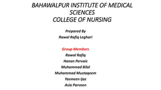 BAHAWALPUR INSTITUTE OF MEDICAL
SCIENCES
COLLEGE OF NURSING
Prepared By
Rawal Rafiq Leghari
Group Members
Rawal Rafiq
Hanan Pervaiz
Muhammad Bilal
Muhammad Mustaqeem
Yasmeen Ijaz
Asia Parveen
 