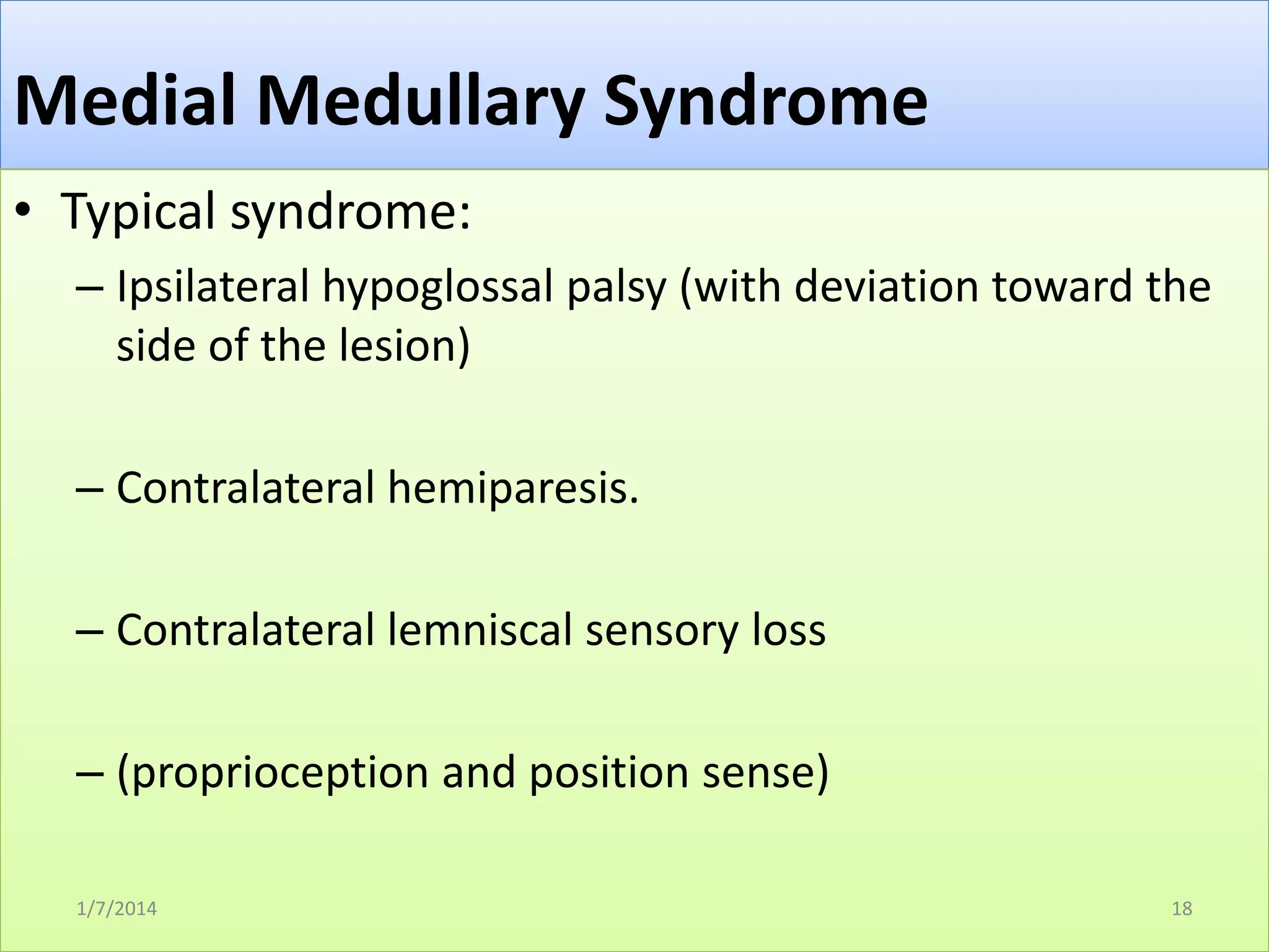 Medial Medullary Syndrome
• Typical syndrome:
– Ipsilateral hypoglossal palsy (with deviation toward the
side of the lesion)
– Contralateral hemiparesis.
– Contralateral lemniscal sensory loss

– (proprioception and position sense)
1/7/2014

18

 