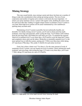 Mining Strategy
        This may sound foolish, since mining is point and shoot, but there are a number of
things to take into consideration when setting up mining systems. The size of your
corporation and number of regular active miners is obviously the most important. 1-2
miners can easily maintain a level 1 system with regular work, doubling the miner count
for each level after that. Finding 32 regular unique miners to maintain a level 5 system is
very hard. Most high level systems will be easier maintained by a few multiboxers
sporting many accounts each.

       Maintaining a level 5 system is possible, but not realistically feasible, nor
desirable. For ideally mining a level 5 system, you’ll want to cherry pick the small,
moderate, extra large and giant belt, while cycling the large. You’ll obtain 2,862 million
from the non-large belts, and 930mil for each large you cycle. To maintain the required
36mil m3 to maintain level 5 every three days, you’ll need to cycle the large belt 5 times,
and completely cherry pick out the others. Doing this to minimally maintain level 5 is the
most optimal way to milk the system, earning you 7.53bil every three days while taking
237 man-hours (79hrs/day). This yields 31.8mil/hr for each miner involved.

        Great, but is there a better way? Yes there is. For the same amount of work of
sustaining a level 5 system, you can sustain two level 4 systems. Cherry picking the small,
moderate, and extra large, and cycling the large 2.25 times every three days, you’ll earn
7.76bil, taking 233 man-hours at a rate of 32.9mil/hr.




Figure 12: A high quality view of the Small Asteroid Cluster featuring The Spod.


                             Bloodtear Industry Index Report
                                           19
 