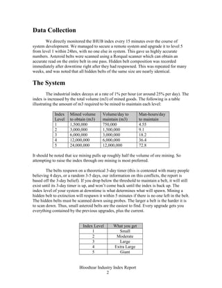 Data Collection
       We directly monitored the IHUB index every 15 minutes over the course of
system development. We managed to secure a remote system and upgrade it to level 5
from level 1 within 24hrs, with no one else in system. This gave us highly accurate
numbers. Asteroid belts were scanned using a Rorqual scanner which can obtain an
accurate read on the entire belt in one pass. Hidden belt composition was recorded
immediately after downtime right after they had respawned. This was repeated for many
weeks, and was noted that all hidden belts of the same size are nearly identical.

The System
         The industrial index decays at a rate of 1% per hour (or around 25% per day). The
index is increased by the total volume (m3) of mined goods. The following is a table
illustrating the amount of m3 required to be mined to maintain each level:

             Index    Mined volume        Volume/day to         Man-hours/day
             Level    to obtain (m3)      maintain (m3)         to maintain
             1        1,500,000           750,000               4.55
             2        3,000,000           1,500,000             9.1
             3        6,000,000           3,000,000             18.2
             4        12,000,000          6,000,000             36.4
             5        24,000,000          12,000,000            72.8

It should be noted that ice mining pulls up roughly half the volume of ore mining. So
attempting to raise the index through ore mining is most preferred.

        The belts respawn on a theoretical 3-day timer (this is contested with many people
believing 4 days, or a random 3-5 days, our information on this conflicts, the report is
based off the 3-day belief). If you drop below the threshold to maintain a belt, it will still
exist until its 3-day timer is up, and won’t come back until the index is back up. The
index level of your system at downtime is what determines what will spawn. Mining a
hidden belt to extinction will respawn it within 5 minutes if there is no one left in the belt.
The hidden belts must be scanned down using probes. The larger a belt is the harder it is
to scan down. Thus, small asteroid belts are the easiest to find. Every upgrade gets you
everything contained by the previous upgrades, plus the current.


                              Index Level       What you get
                                   1              Small
                                   2             Moderate
                                   3              Large
                                   4            Extra Large
                                   5              Giant


                            Bloodtear Industry Index Report
                                           2
 