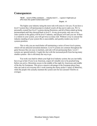 Consequences
       “WoW.... bunch of filthy carebears..... industry level V..... I guess it might piss ya
       off to have this system locked down huh?”
                                                                   Bogels, -A-

         The higher your industry rating the more reds will come to visit you. If you have a
level 5 system they will permacamp in cloaked vessels all day just to spite you. We’ve
personally created four level 5 systems during Dominion, and all of them ended up being
permacamped until they decayed back to level 3. At any given point, only one or two
solar systems in the galaxy will be level 5 industry, and players will seek you out. If there
is a station in your system, you will get twice as many reds. Without a way to conceal the
industry standing of your system this is unavoidable, and quickly renders any level 5
systems pointless.

       This is why you are much better off maintaining a series of lower level systems,
which will not attracted unwanted attention. Level 4 systems are common throughout the
game because they are easy to maintain, and reds will not permacamp them. Level 3
systems are ignored entirely. Couple this fact with the increased profit from having many
smaller systems - this is obviously the way to go.

        You work very hard to obtain your high level industry system, but you inevitably
have to go to bed. If you’re an American, expect all valuable ores to be poached long
before you arrive. Downtime occurs in the middle of the night for Americans and middle
of the day for Europeans. This gives a massive advantage to the European player base
who can cash in on everyone else’s work (earning the cherry picker’s salary of 40mil/hr),
while the people who actually maintain the system earn far less (around 15mil/hr on
average).




                             Bloodtear Industry Index Report
                                           21
 