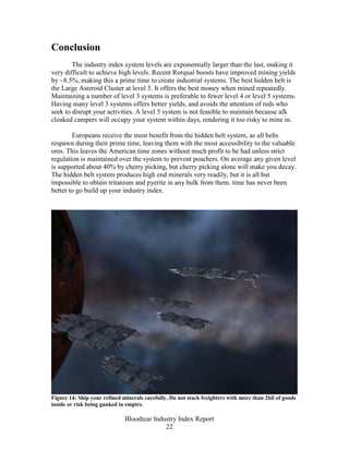 Conclusion
        The industry index system levels are exponentially larger than the last, making it
very difficult to achieve high levels. Recent Rorqual boosts have improved mining yields
by ~8.5%, making this a prime time to create industrial systems. The best hidden belt is
the Large Asteroid Cluster at level 3. It offers the best money when mined repeatedly.
Maintaining a number of level 3 systems is preferable to fewer level 4 or level 5 systems.
Having many level 3 systems offers better yields, and avoids the attention of reds who
seek to disrupt your activities. A level 5 system is not feasible to maintain because afk
cloaked campers will occupy your system within days, rendering it too risky to mine in.

        Europeans receive the most benefit from the hidden belt system, as all belts
respawn during their prime time, leaving them with the most accessibility to the valuable
ores. This leaves the American time zones without much profit to be had unless strict
regulation is maintained over the system to prevent poachers. On average any given level
is supported about 40% by cherry picking, but cherry picking alone will make you decay.
The hidden belt system produces high end minerals very readily, but it is all but
impossible to obtain tritanium and pyerite in any bulk from them. time has never been
better to go build up your industry index.




Figure 14: Ship your refined minerals carefully. Do not stack freighters with more than 2bil of goods
inside or risk being ganked in empire.

                              Bloodtear Industry Index Report
                                            22
 
