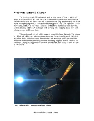 Moderate Asteroid Cluster
        The moderate belt is fairly dispersed with an even spread of ores. If you’re a T2
miner (which you should be), then you’ll be swapping out crystals often in here, and be
forced to move often (6+ times). The belt is around 150km long. The moderate belt is not
worth mining to completion, it should only be cherry picked. The ABC represents 25% of
the volume, and 50% of the value. This is the first belt you’ll encounter with mercoxit.
Mercoxit mining is HIGHLY inefficient with anything but a properly skilled skiff with
mining crystals (and I mean that).

        This belt is worth 801mil, which makes it worth LESS than the small. The volume
is 5.35mil m3, taking only 34 man-hours to mine out. The average income is 23.6mil/hr
per miner, which is slightly higher than the small belt. However, inefficiencies due to
movement and constantly switching asteroids will bring the profit more in line with the
small belt. Cherry picking potential however, is worth 484.5mil, taking 12.3hrs at a rate
of 39.4 mil/hr.




Figure 3: Cherry pickers consuming an arkonor asteroid.



                            Bloodtear Industry Index Report
                                           7
 
