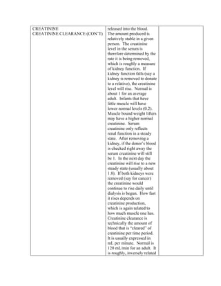 CREATININE                     released into the blood.
CREATININE CLEARANCE (CON’T)   The amount produced is
                               relatively stable in a given
                               person. The creatinine
                               level in the serum is
                               therefore determined by the
                               rate it is being removed,
                               which is roughly a measure
                               of kidney function. If
                               kidney function falls (say a
                               kidney is removed to donate
                               to a relative), the creatinine
                               level will rise. Normal is
                               about 1 for an average
                               adult. Infants that have
                               little muscle will have
                               lower normal levels (0.2).
                               Muscle bound weight lifters
                               may have a higher normal
                               creatinine. Serum
                               creatinine only reflects
                               renal function in a steady
                               state. After removing a
                               kidney, if the donor’s blood
                               is checked right away the
                               serum creatinine will still
                               be 1. In the next day the
                               creatinine will rise to a new
                               steady state (usually about
                               1.8). If both kidneys were
                               removed (say for cancer)
                               the creatinine would
                               continue to rise daily until
                               dialysis is begun. How fast
                               it rises depends on
                               creatinine production,
                               which is again related to
                               how much muscle one has.
                               Creatinine clearance is
                               technically the amount of
                               blood that is “cleared” of
                               creatinine per time period.
                               It is usually expressed in
                               mL per minute. Normal is
                               120 mL/min for an adult. It
                               is roughly, inversely related
 