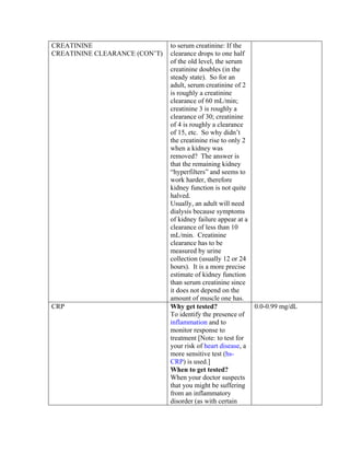 CREATININE                     to serum creatinine: If the
CREATININE CLEARANCE (CON’T)   clearance drops to one half
                               of the old level, the serum
                               creatinine doubles (in the
                               steady state). So for an
                               adult, serum creatinine of 2
                               is roughly a creatinine
                               clearance of 60 mL/min;
                               creatinine 3 is roughly a
                               clearance of 30; creatinine
                               of 4 is roughly a clearance
                               of 15, etc. So why didn’t
                               the creatinine rise to only 2
                               when a kidney was
                               removed? The answer is
                               that the remaining kidney
                               “hyperfilters” and seems to
                               work harder, therefore
                               kidney function is not quite
                               halved.
                               Usually, an adult will need
                               dialysis because symptoms
                               of kidney failure appear at a
                               clearance of less than 10
                               mL/min. Creatinine
                               clearance has to be
                               measured by urine
                               collection (usually 12 or 24
                               hours). It is a more precise
                               estimate of kidney function
                               than serum creatinine since
                               it does not depend on the
                               amount of muscle one has.
CRP                            Why get tested?               0.0-0.99 mg/dL
                               To identify the presence of
                               inflammation and to
                               monitor response to
                               treatment [Note: to test for
                               your risk of heart disease, a
                               more sensitive test (hs-
                               CRP) is used.]
                               When to get tested?
                               When your doctor suspects
                               that you might be suffering
                               from an inflammatory
                               disorder (as with certain
 
