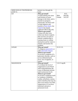 IMMUNOELECTROPHORESIS   protein loss through the
(CON’T)                 urine
LD                      Why get tested?                              IU/L
                        To help identify the cause      Male        140-304
                        and location of tissue          Female      142-297
                        damage in the body, and to
                        monitor its progress;
                        historically, has been used
                        to help diagnose and
                        monitor a heart attack, but
                        troponin has largely
                        replaced LDH in this role.
                        When to get tested?
                        Along with other tests,
                        when your doctor suspects
                        that you have an acute or
                        chronic condition that is
                        causing tissue or cellular
                        destruction and he wants to
                        identify and monitor the
                        problem.
LIPASE                  Why get tested?                 22-51 U/L
                        To diagnose pancreatitis or
                        other pancreatic disease
                        When to get tested?
                        If you have symptoms of a
                        pancreatic disorder, such as
                        severe abdominal pain,
                        fever, loss of appetite, or
                        nausea
MAGNESIUM               Why get tested?                 1.8-2.5 mg/dL
                        To evaluate the level of
                        magnesium in your blood
                        and to help determine the
                        cause of abnormal calcium
                        and/or potassium levels
                        When to get tested?
                        If you have symptoms (such
                        as weakness, irritability,
                        cardiac arrhythmia, nausea,
                        and/or diarrhea) that may be
                        due to too much or too little
                        magnesium or if you have
                        abnormal calcium or
                        potassium levels
 