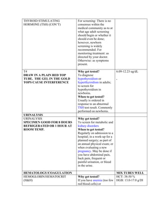 THYROID STIMULATING         For screening: There is no
HORMONE (TSH) (CON’T)       consensus within the
                            medical community as to at
                            what age adult screening
                            should begin or whether it
                            should even be done;
                            however, newborn
                            screening is widely
                            recommended. For
                            monitoring treatment: as
                            directed by your doctor.
                            Otherwise: as symptoms
                            present.

T4                          Why get tested?                6.09-12.23 ug/dL
DRAW IN A PLAIN RED TOP     To diagnose
TUBE. THE GEL IN THE GOLD   hypothyroidism or              .
TOPS CAUSE INTERFERENCE     hyperthyroidism in adults;
                            to screen for
                            hypothyroidism in
                            newborns.
                            When to get tested?
                            Usually is ordered in
                            response to an abnormal
                            TSH test result. Commonly
                            performed on newborns.
URINALYSIS
URINALYSIS                  Why get tested?
SPECIMEN GOOD FOR 8 HOURS   To screen for metabolic and
REFRIGERATED OR 1 HOUR AT   kidney disorders
ROOM TEMP.                  When to get tested?
                            Regularly on admission to a
                            hospital; in a work-up for a
                            planned surgery; as part of
                            an annual physical exam; or
                            when evaluating a new
                            pregnancy. May be done if
                            you have abdominal pain,
                            back pain, frequent or
                            painful urination, or blood
                            in the urine.

HEMATOLOGY/COAGULATION                                  MIX TUBES WELL
HEMOGLOBIN/HEMATOCRIT       Why get tested?             HCT: 38-50 %
(H&H)                       If you have anemia (too few HGB: 13.0-17.0 g/Dl
                            red blood cells) or
 