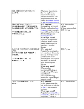 ESR (SEDIMENTATION RATE)      When your doctor thinks
(CON’T)                       that you might have a
                              condition that causes
                              inflammation and to help
                              diagnose and follow the
                              course of temporal arteritis
                              or polymyalgia rheumatica
PROTHROMBIN TIME (PT)         Why get tested?                With anticoagulant:
PROTHROMBIN TIME IS GOOD      To check how well blood-       <45 sec
FOR 24 HOURS REFRIGERATED.    thinning medications (anti-    Without anticoagulant:
                              coagulants) are working to     10.5-13.8 sec
TUBE MUST BE FILLED           prevent blood clots; to help
COMPLETELY.                   detect and diagnose a
                              bleeding disorder
                              When to get tested?
                              If you are taking an anti-
                              coagulant drug or if your
                              doctor suspects that you
                              may have a bleeding
                              disorder
PARTIAL THROMBOPLASTIN TIME   Why get tested?                22.0-37.0 sec
(PTT)                         As part of an investigation
PTT MUST BE RUN WITHIN 4      of a bleeding or thrombotic
HOURS.                        episode. To help evaluate
                              your risk of excessive
TUBE MUST BE FILLED           bleeding prior to a surgical
COMPLETELY.                   procedure. To monitor
                              heparin anticoagulant
                              therapy.
                              When to get tested?
                              When you have
                              unexplained bleeding or
                              blood clotting. When you
                              are on heparin
                              anticoagulant therapy.
                              Sometimes as part of a pre-
                              surgical screen.
WHITE BLOOD CELL COUNT        Why get tested?                3.5-11.0 THO/MM3
(WBC)                         If your doctor thinks that
                              you might have an infection
                              or allergy and to monitor
                              treatment
                              When to get tested?
                              As part of a complete blood
                              count (CBC), which may be
                              ordered for a variety of
 