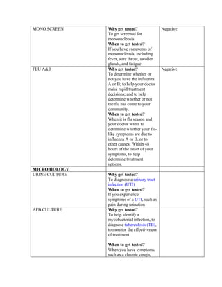 MONO SCREEN     Why get tested?             Negative
                To get screened for
                mononucleosis
                When to get tested?
                If you have symptoms of
                mononucleosis, including
                fever, sore throat, swollen
                glands, and fatigue
FLU A&B         Why get tested?             Negative
                To determine whether or
                not you have the influenza
                A or B; to help your doctor
                make rapid treatment
                decisions; and to help
                determine whether or not
                the flu has come to your
                community.
                When to get tested?
                When it is flu season and
                your doctor wants to
                determine whether your flu-
                like symptoms are due to
                influenza A or B, or to
                other causes. Within 48
                hours of the onset of your
                symptoms, to help
                determine treatment
                options.
MICROBIOLOGY
URINE CULTURE   Why get tested?
                To diagnose a urinary tract
                infection (UTI)
                When to get tested?
                If you experience
                symptoms of a UTI, such as
                pain during urination
AFB CULTURE     Why get tested?
                To help identify a
                mycobacterial infection, to
                diagnose tuberculosis (TB),
                to monitor the effectiveness
                of treatment

                When to get tested?
                When you have symptoms,
                such as a chronic cough,
 