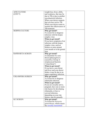 AFB CULTURE         weight loss, fever, chills,
(CON’T)             and weakness, that may be
                    due to TB or due to another
                    mycobacterial infection.
                    When your doctor suspects
                    that you have active TB.
                    When your doctor wants to
                    monitor the effectiveness of
                    TB treatment.
HERPES CULTURE      Why get tested?
                    To screen for or diagnose
                    infection with the herpes
                    simplex virus
                    When to get tested?
                    If you have symptoms of an
                    infection with the herpes
                    simplex virus, such as
                    blisters or sores around
                    your mouth or in the genital
                    area
RAPID BETA SCREEN   Why get tested?
                    To determine if a sore
                    throat (pharyngitis) is
                    caused by a Group A
                    streptococcal bacteria
                    (“strep throat”)
                    When to get tested?
                    If you have a sore throat
                    and fever and your doctor
                    thinks it may be due to an
                    upper respiratory infection
CHLAMYDIA SCREEN    Why get tested?
                    To screen for or diagnose
                    chlamydia infection
                    When to get tested?
                    If you are sexually active,
                    pregnant, have one or more
                    risk factors for developing
                    chlamydia, or have a
                    cervical infection;
                    depending on your risk
                    factors, may be annually
GC SCREEN           Why get tested?
                    To screen for Neisseria
                    gonorrhoeae, which causes
                    the sexually transmitted
 