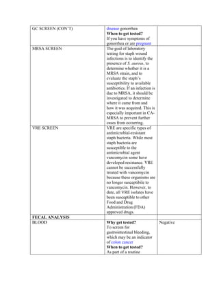 GC SCREEN (CON’T)   disease gonorrhea
                    When to get tested?
                    If you have symptoms of
                    gonorrhea or are pregnant
MRSA SCREEN         The goal of laboratory
                    testing for staph wound
                    infections is to identify the
                    presence of S. aureus, to
                    determine whether it is a
                    MRSA strain, and to
                    evaluate the staph’s
                    susceptibility to available
                    antibiotics. If an infection is
                    due to MRSA, it should be
                    investigated to determine
                    where it came from and
                    how it was acquired. This is
                    especially important in CA-
                    MRSA to prevent further
                    cases from occurring.
VRE SCREEN          VRE are specific types of
                    antimicrobial-resistant
                    staph bacteria. While most
                    staph bacteria are
                    susceptible to the
                    antimicrobial agent
                    vancomycin some have
                    developed resistance. VRE
                    cannot be successfully
                    treated with vancomycin
                    because these organisms are
                    no longer susceptibile to
                    vancomycin. However, to
                    date, all VRE isolates have
                    been susceptible to other
                    Food and Drug
                    Administration (FDA)
                    approved drugs.
FECAL ANALYSIS
BLOOD               Why get tested?                   Negative
                    To screen for
                    gastrointestinal bleeding,
                    which may be an indicator
                    of colon cancer
                    When to get tested?
                    As part of a routine
 