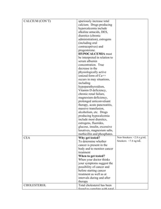 CALCIUM (CON’T)   spuriously increase total
                  calcium. Drugs producing
                  hypercalcemia include
                  alkaline antacids, DES,
                  diuretics (chronic
                  administration), estrogens
                  (including oral
                  contraceptives) and
                  progesterone.
                  HYPOCALCEMIA must
                  be interpreted in relation to
                  serum albumin
                  concentration. True
                  decrease in the
                  physiologically active
                  ionized form of Ca++
                  occurs in may situations,
                  including
                  hypoparathyroidism,
                  Vitamin D deficiency,
                  chronic renal failure,
                  magnesium deficiency,
                  prolonged anticonvulsant
                  therapy, acute pancreatitis,
                  massive transfusion,
                  alcoholism, etc. Drugs
                  producing hypocalcemia
                  include most diuretics,
                  estrogens, fluorides,
                  glucose, insulin, excessive
                  laxatives, magnesium salts,
                  methicillin and phosphates.
CEA               Why get tested?                 Non-Smokers: <2.8 n g/mL
                  To determine whether            Smokers: <7.4 ng/mL
                  cancer is present in the
                  body and to monitor cancer
                  treatment
                  When to get tested?
                  When your doctor thinks
                  your symptoms suggest the
                  possibility of cancer and
                  before starting cancer
                  treatment as well as at
                  intervals during and after
                  therapy
CHOLESTEROL       Total cholesterol has been
                  found to correlate with total
 