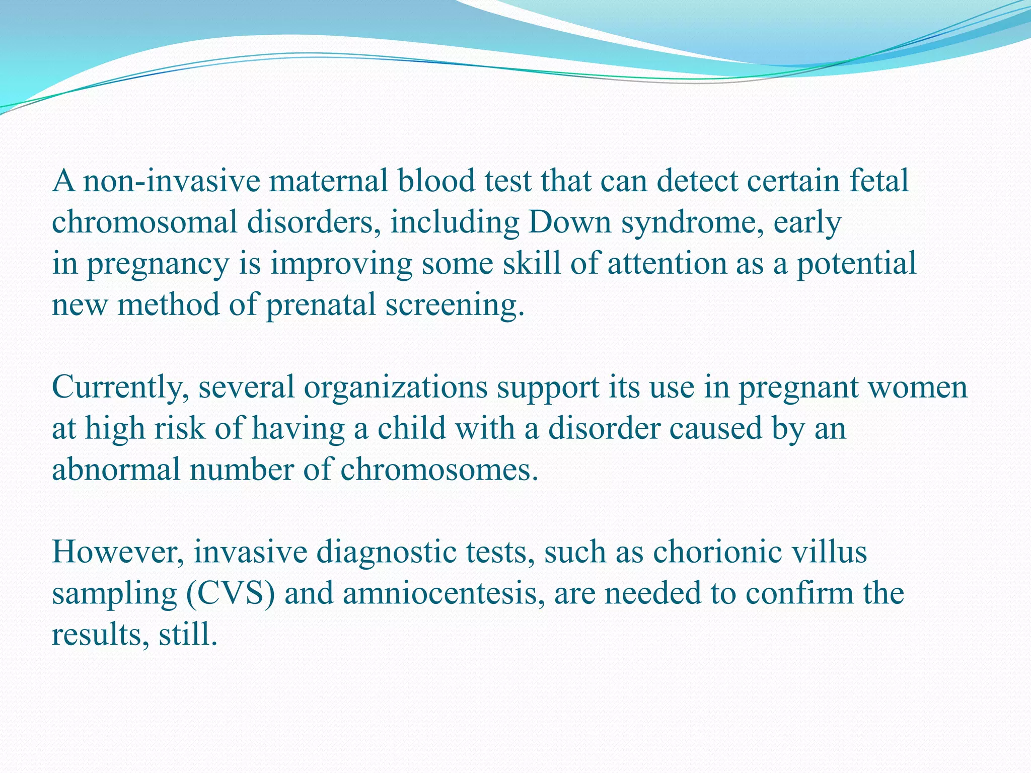 A non-invasive maternal blood test that can detect certain fetal
chromosomal disorders, including Down syndrome, early
in pregnancy is improving some skill of attention as a potential
new method of prenatal screening.
Currently, several organizations support its use in pregnant women
at high risk of having a child with a disorder caused by an
abnormal number of chromosomes.
However, invasive diagnostic tests, such as chorionic villus
sampling (CVS) and amniocentesis, are needed to confirm the
results, still.