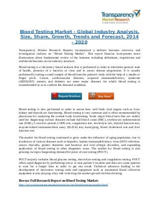 Blood Testing Market - Global Industry Analysis,
Size, Share, Growth, Trends and Forecast, 2014
- 2020
Transparency Market Research Reports incorporated a definite business overview and
investigation inclines on "Blood Testing Market". This report likewise incorporates more
illumination about fundamental review of the business including definitions, requisitions and
worldwide business sector industry structure.
Blood testing is a laboratory based analysis that is performed in order to determine general state
of health, presence of a bacteria or virus and to assess disease progression. It is usually
performed by taking a small sample of blood from the patient’s body with the help of a needle or
finger prick. Cancer, cardiovascular diseases, acquired immunodeficiency syndrome
(AIDS)/HIV, anemia and diabetes are some major diseases for which blood testing is
recommended so as to confirm the diseased condition.
Blood testing is also performed in order to assess how well body vital organs such as liver,
kidney and thyroid are functioning. Blood testing is very common and is often recommended by
physicians for analyzing the normal body functioning. Some major blood tests that are widely
used for diagnosing various diseases include full blood count (FBC), erythrocyte sedimentation
rate (ESR), C-reactive protein (CRP) test, coagulation test, electrolyte test, thyroid function test,
enzyme-linked immunosorbent assay (ELISA) test, karotyping, blood cholesterol test and liver
function test.
The market for blood testing continued to grow under the influence of aging population, rise in
incidences of various diseases such as hepatitis, human immunodeficiency virus (HIV) infection,
cancer, thyroids, genetic disorders and bacterial and viral allergic disorders, and expanding
application of blood testing in other diagnostic areas. The market for blood testing is also
growing owing to burgeoning demand for point of care testing (POCT).
POCT majorly includes blood glucose testing, electrolyte testing and coagulation testing. POCT
offers rapid diagnosis by performing test at or near patient’s location and does not cause patients
to wait for a longer time in order to get test result. Technical advances leading to the
development of innovative testing tools and equipment such as automated blood collection
equipment is also playing a key role in driving the market growth for blood testing.
Browse Full Research Report on Blood Testing Market:
http://www.transparencymarketresearch.com/blood-testing-market.html
 