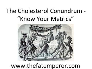 The Cholesterol Conundrum - 
“Know Your Metrics” 
www.thefatemperor.com 
 