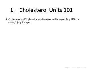 1. Cholesterol Units 101 
Cholesterol and Triglyceride can be measured in mg/dL (e.g. USA) or 
mmol/L (e.g. Europe) 
2013 Ivor Cummins BE(Chem) MIEI 
 