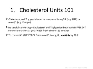 1. Cholesterol Units 101 
Cholesterol and Triglyceride can be measured in mg/dL (e.g. USA) or 
mmol/L (e.g. Europe) 
Be careful converting – Cholesterol and Triglyceride both have DIFFERENT 
conversion factors as you switch from one unit to another 
To convert CHOLESTEROL from mmol/L to mg/dL, multiply by 38.7 
2013 Ivor Cummins BE(Chem) MIEI 
 