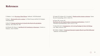 References
1. Mathew J, et al. Physiology, Blood Plasma. StatPearls. NCBI Bookshelf.
2. Dean L. Blood and the cells it contains. In: Blood Groups and Red Cell Antigens.
NCBI Bookshelf.
3. Bain BJ. Structure and function of red and white blood cells and platelets.
Medicine. 2021;49(4):183–188.
4. Gillespie AH, Doctor A. Red Blood Cell Contribution to Hemostasis. Frontiers in
Pediatrics. 2021;9:629824.
5. Semple JW, Italiano JE Jr, Freedman J. Platelets and the immune continuum. Nature
Reviews Immunology. 2011;11:264–274.
6. Weisel JW, Litvinov RI.
Red blood cells: the forgotten player in hemostasis and thrombosis. Journal of
Thrombosis and Haemostasis. 2019;17(2):271–282.
7. Orkin SH, Zon LI. Hematopoiesis: An Evolving Paradigm for Stem Cell Biology.
Cell. 2008;132(4):631–644.
8. El Brihi J, Pathak S. Normal and Abnormal Complete Blood Count With Differential
. StatPearls. NCBI Bookshelf.
11
 