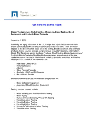  

 

                         Get more info on this report!


Blood: The Worldwide Market for Blood Products, Blood Testing, Blood
Equipment, and Synthetic Blood Products


November 1, 2008

Fueled by the aging population in the US, Europe and Japan, blood markets have
shown continued growth and should continue to do so near-term. There are many
aspects to the blood market: blood products, testing, blood equipment, and synthetic
products. In one volume, a single comprehensive evaluation Kalorama Information's
Blood: The Worldwide Market for Blood Products, Blood Testing, Blood Equipment, and
Synthetic Blood Products of the blood industry provides an analysis of all the key
market segments involved in this industry, including products, equipment and testing.
Blood products covered in the report include:

    •   Red Blood Cells (RBCs)
    •   Immunoglobulins
    •   Albumin
    •   Other Plasma Products
    •   Synthetic HBOC and PFC Agents
    •   Recombinant Factors

Blood equipment revenues and forecasts are provided for:

    •   Blood Collection Equipment
    •   Automated Blood Collection Equipment

Testing markets covered include:

    •   Blood Banking and Plasmapheresis Testing
    •   Blood Typing
    •   Human Immunodeficiency Virus (HIV) Testing
    •   Hepatitis A Virus Testing
    •   Hepatitis B Virus Testing
    •   Hepatitis C Virus Testing
    •   Human T-Cell Leukemia Virus Testing
    •   West Nile Virus Testing
 