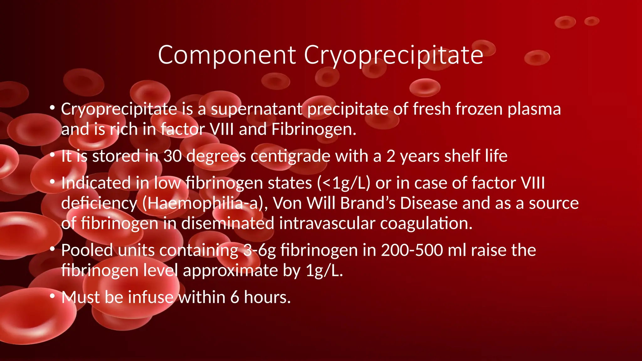 Component Cryoprecipitate
• Cryoprecipitate is a supernatant precipitate of fresh frozen plasma
and is rich in factor VIII and Fibrinogen.
• It is stored in 30 degrees centigrade with a 2 years shelf life
• Indicated in low fibrinogen states (<1g/L) or in case of factor VIII
deficiency (Haemophilia-a), Von Will Brand’s Disease and as a source
of fibrinogen in diseminated intravascular coagulation.
• Pooled units containing 3-6g fibrinogen in 200-500 ml raise the
fibrinogen level approximate by 1g/L.
• Must be infuse within 6 hours.
 