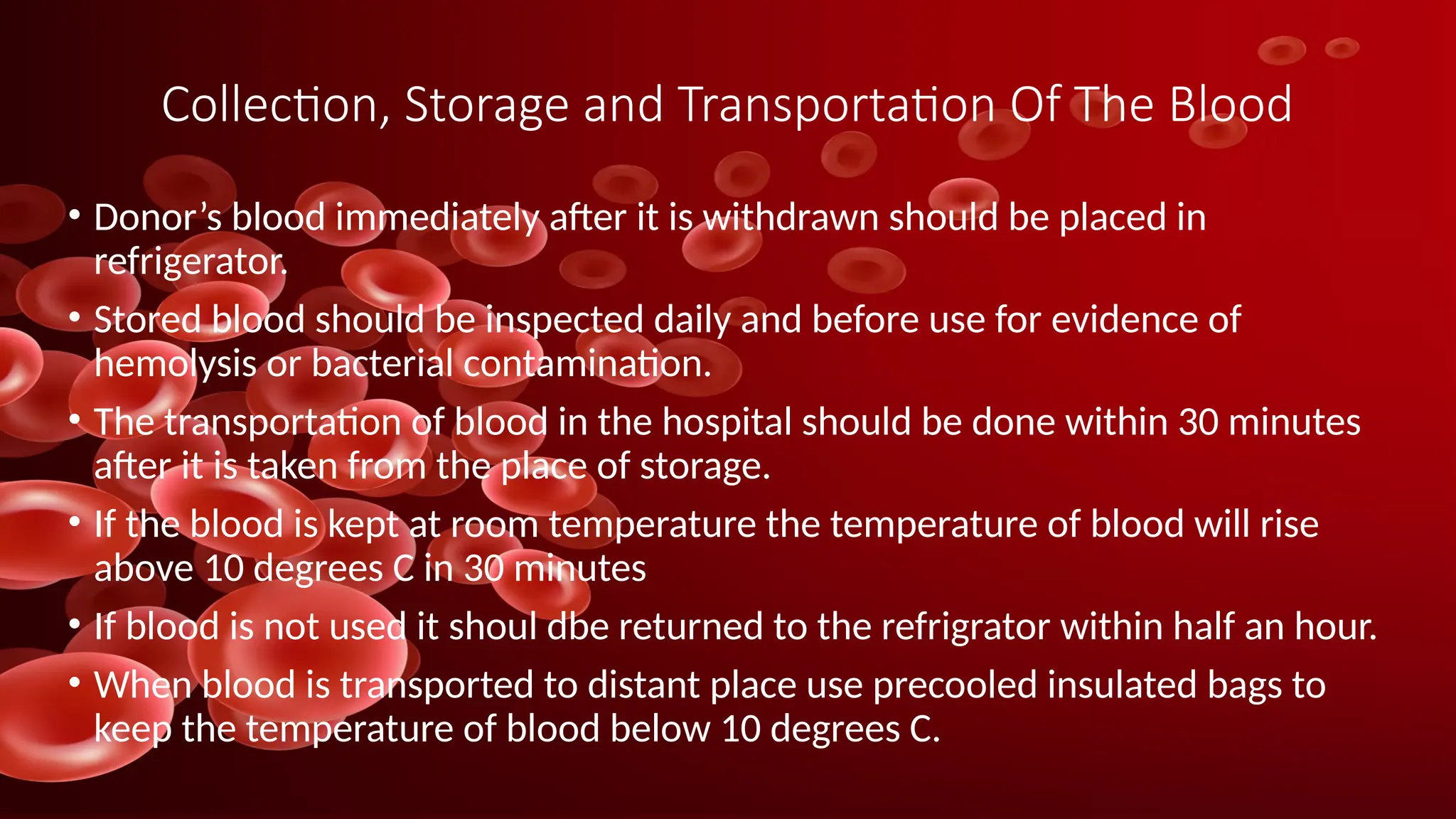 Collection, Storage and Transportation Of The Blood
• Donor’s blood immediately after it is withdrawn should be placed in
refrigerator.
• Stored blood should be inspected daily and before use for evidence of
hemolysis or bacterial contamination.
• The transportation of blood in the hospital should be done within 30 minutes
after it is taken from the place of storage.
• If the blood is kept at room temperature the temperature of blood will rise
above 10 degrees C in 30 minutes
• If blood is not used it shoul dbe returned to the refrigrator within half an hour.
• When blood is transported to distant place use precooled insulated bags to
keep the temperature of blood below 10 degrees C.
 