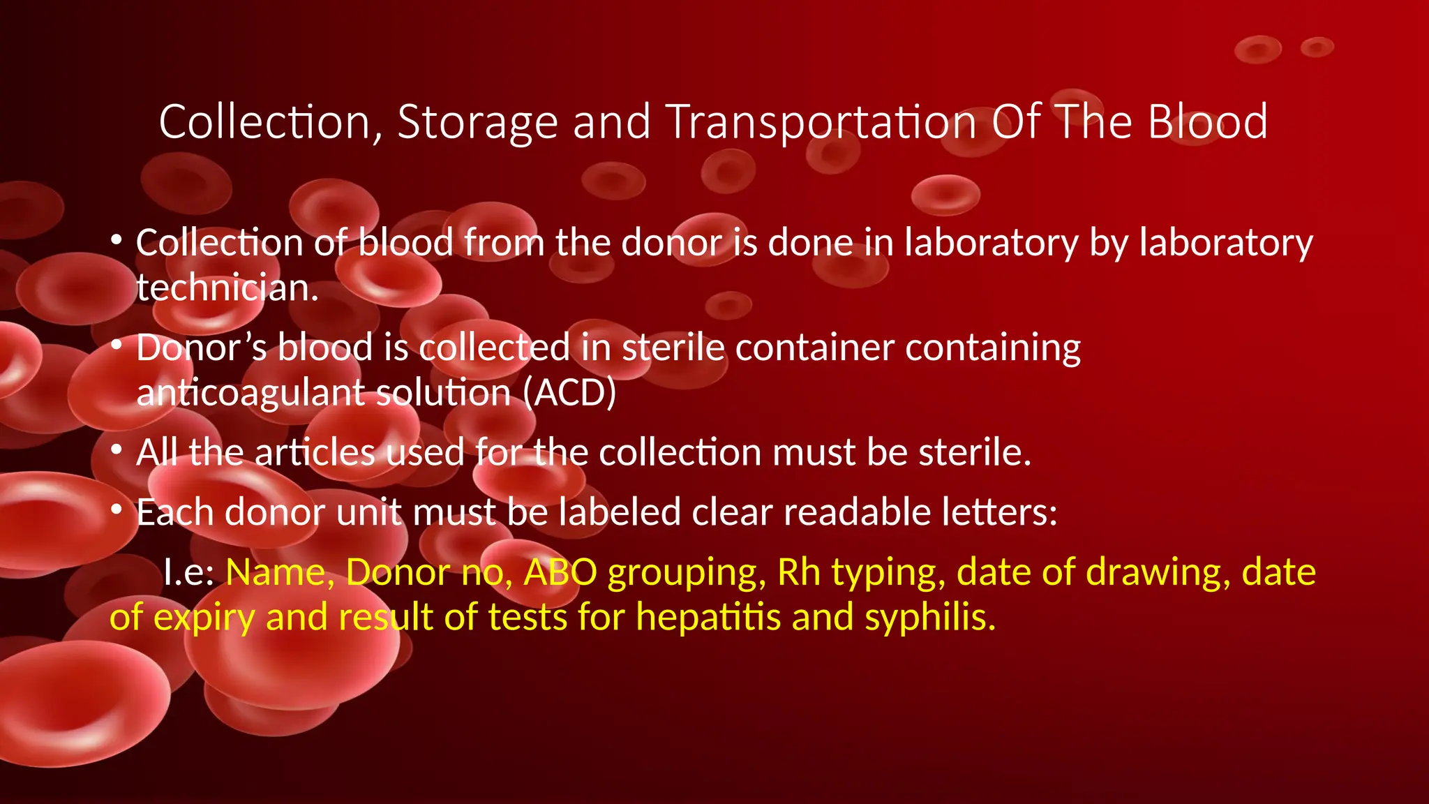 Collection, Storage and Transportation Of The Blood
• Collection of blood from the donor is done in laboratory by laboratory
technician.
• Donor’s blood is collected in sterile container containing
anticoagulant solution (ACD)
• All the articles used for the collection must be sterile.
• Each donor unit must be labeled clear readable letters:
I.e: Name, Donor no, ABO grouping, Rh typing, date of drawing, date
of expiry and result of tests for hepatitis and syphilis.
 