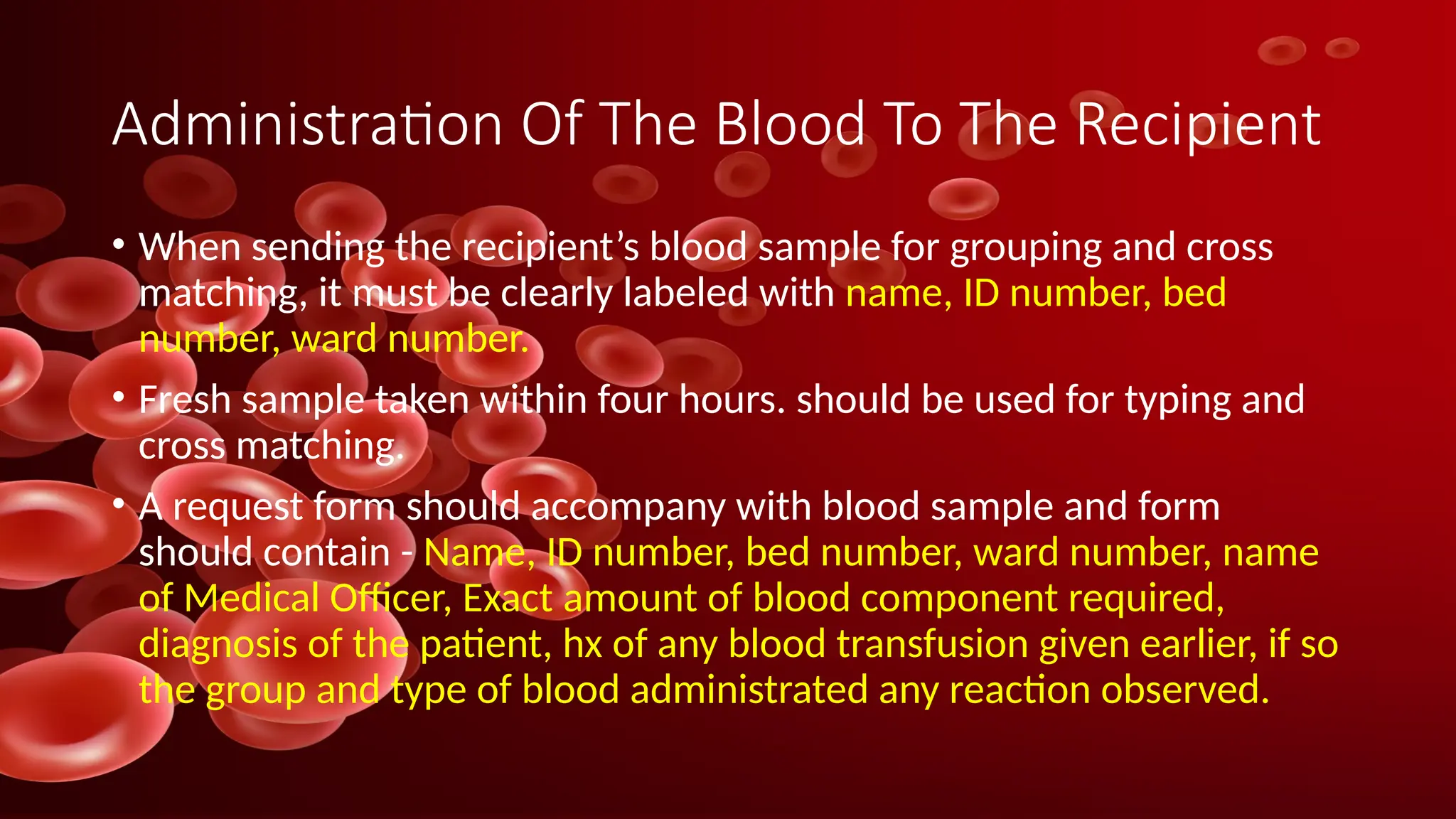 Administration Of The Blood To The Recipient
• When sending the recipient’s blood sample for grouping and cross
matching, it must be clearly labeled with name, ID number, bed
number, ward number.
• Fresh sample taken within four hours. should be used for typing and
cross matching.
• A request form should accompany with blood sample and form
should contain - Name, ID number, bed number, ward number, name
of Medical Officer, Exact amount of blood component required,
diagnosis of the patient, hx of any blood transfusion given earlier, if so
the group and type of blood administrated any reaction observed.
 