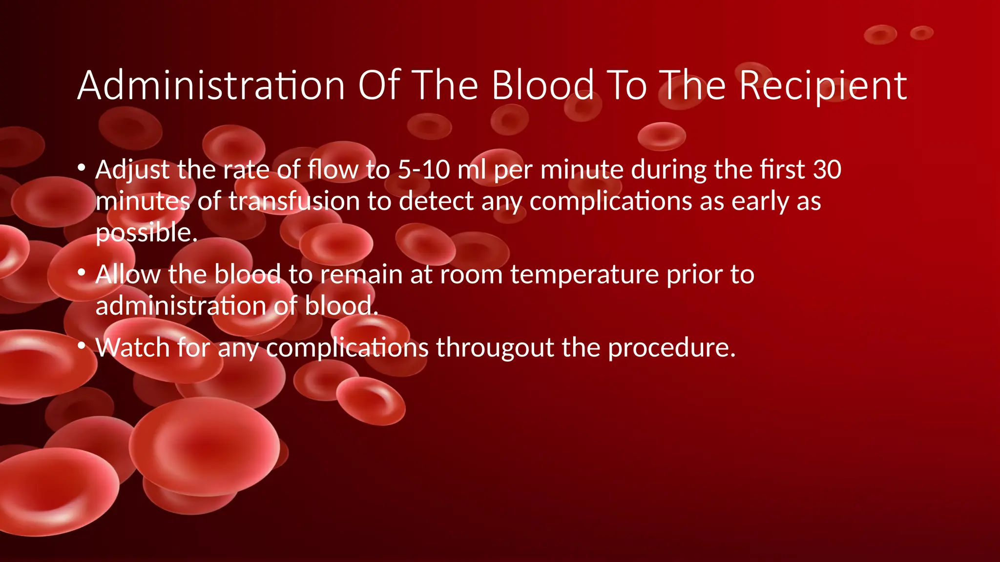 Administration Of The Blood To The Recipient
• Adjust the rate of flow to 5-10 ml per minute during the first 30
minutes of transfusion to detect any complications as early as
possible.
• Allow the blood to remain at room temperature prior to
administration of blood.
• Watch for any complications througout the procedure.
 