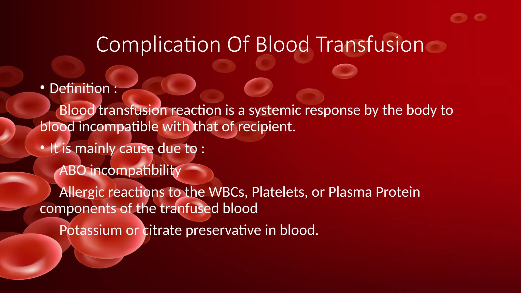 Complication Of Blood Transfusion
• Definition :
Blood transfusion reaction is a systemic response by the body to
blood incompatible with that of recipient.
• It is mainly cause due to :
ABO incompatibility
Allergic reactions to the WBCs, Platelets, or Plasma Protein
components of the tranfused blood
Potassium or citrate preservative in blood.
 