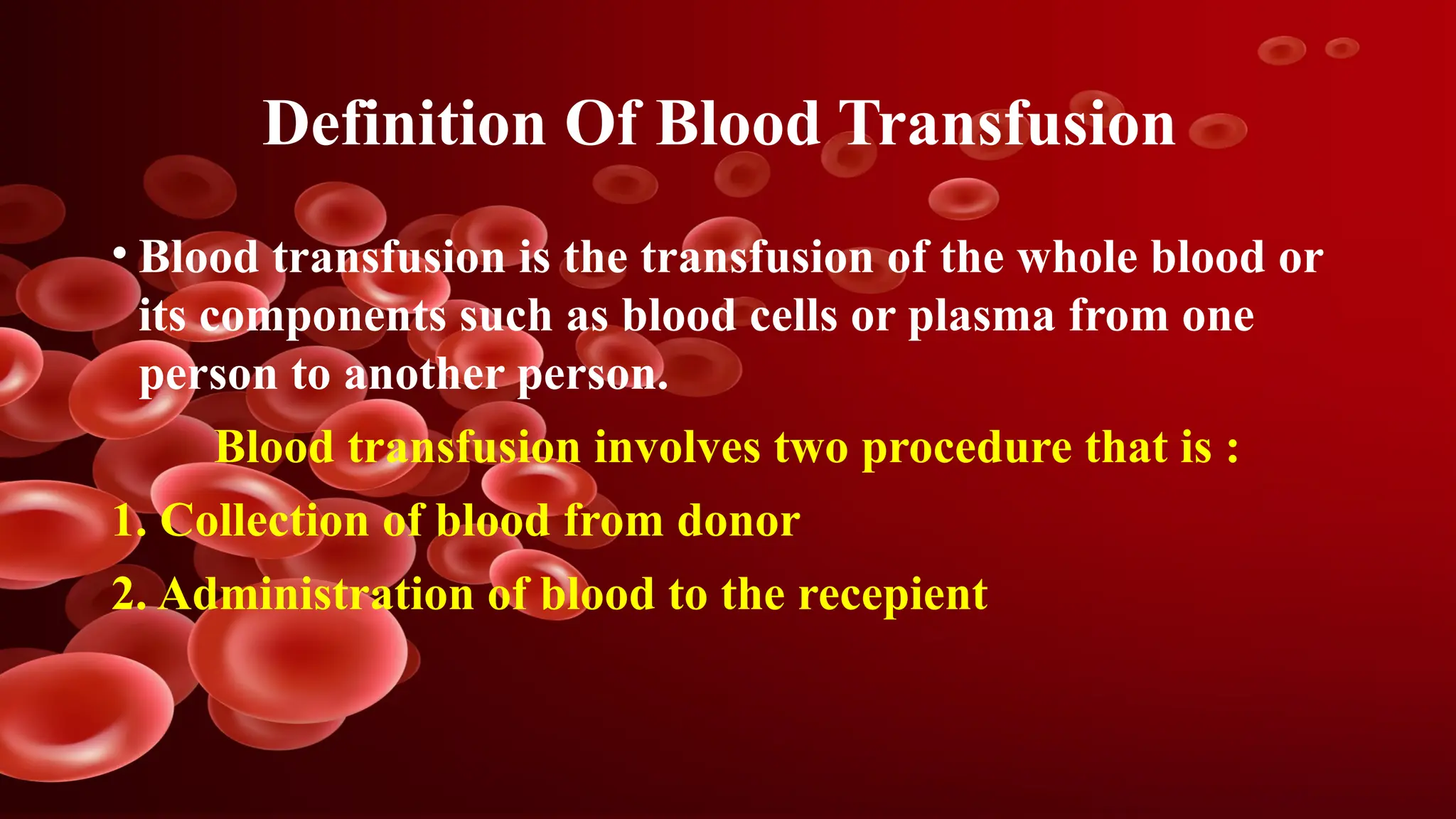 Definition Of Blood Transfusion
• Blood transfusion is the transfusion of the whole blood or
its components such as blood cells or plasma from one
person to another person.
Blood transfusion involves two procedure that is :
1. Collection of blood from donor
2. Administration of blood to the recepient
 