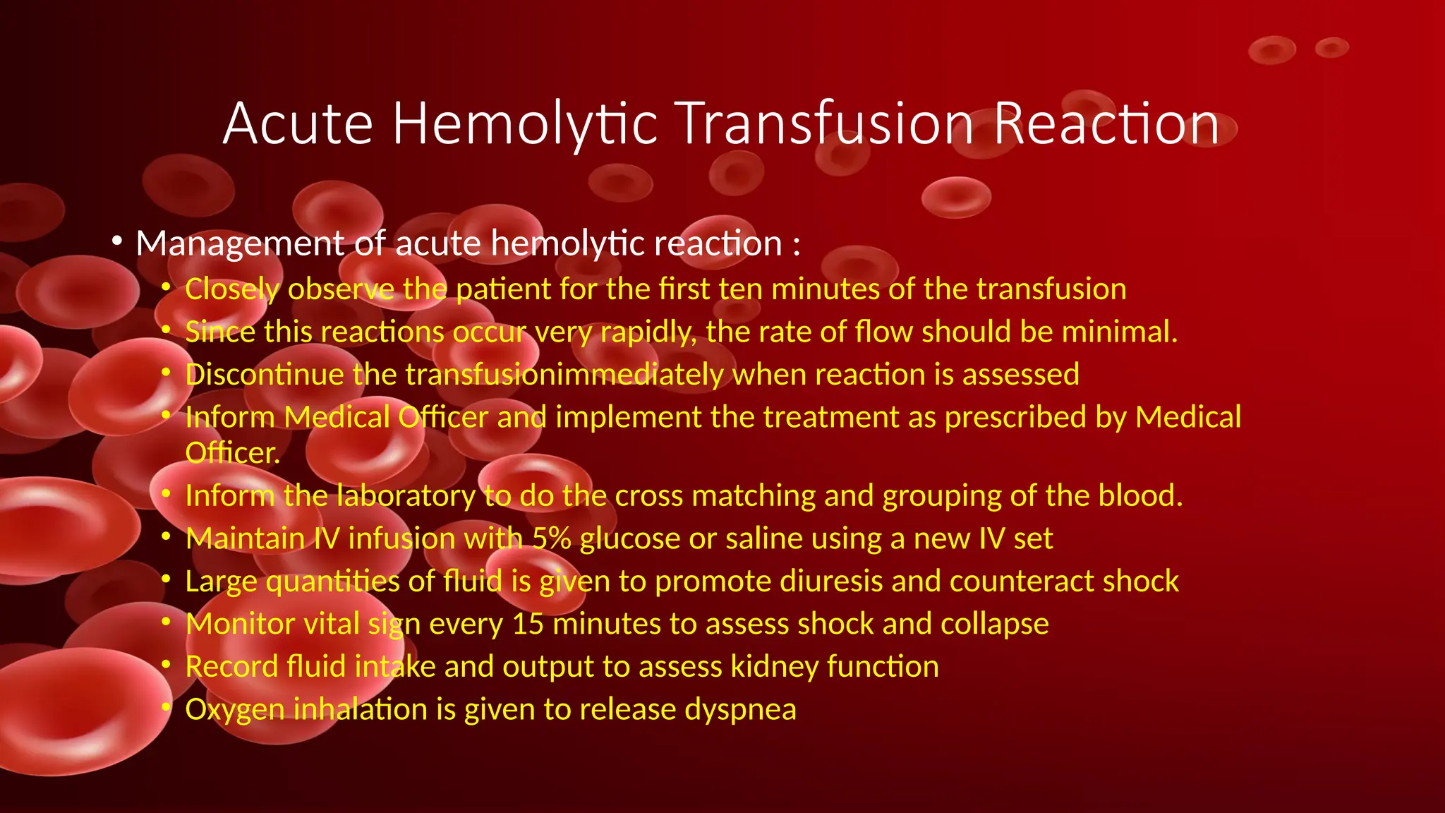 Acute Hemolytic Transfusion Reaction
• Management of acute hemolytic reaction :
• Closely observe the patient for the first ten minutes of the transfusion
• Since this reactions occur very rapidly, the rate of flow should be minimal.
• Discontinue the transfusionimmediately when reaction is assessed
• Inform Medical Officer and implement the treatment as prescribed by Medical
Officer.
• Inform the laboratory to do the cross matching and grouping of the blood.
• Maintain IV infusion with 5% glucose or saline using a new IV set
• Large quantities of fluid is given to promote diuresis and counteract shock
• Monitor vital sign every 15 minutes to assess shock and collapse
• Record fluid intake and output to assess kidney function
• Oxygen inhalation is given to release dyspnea
 