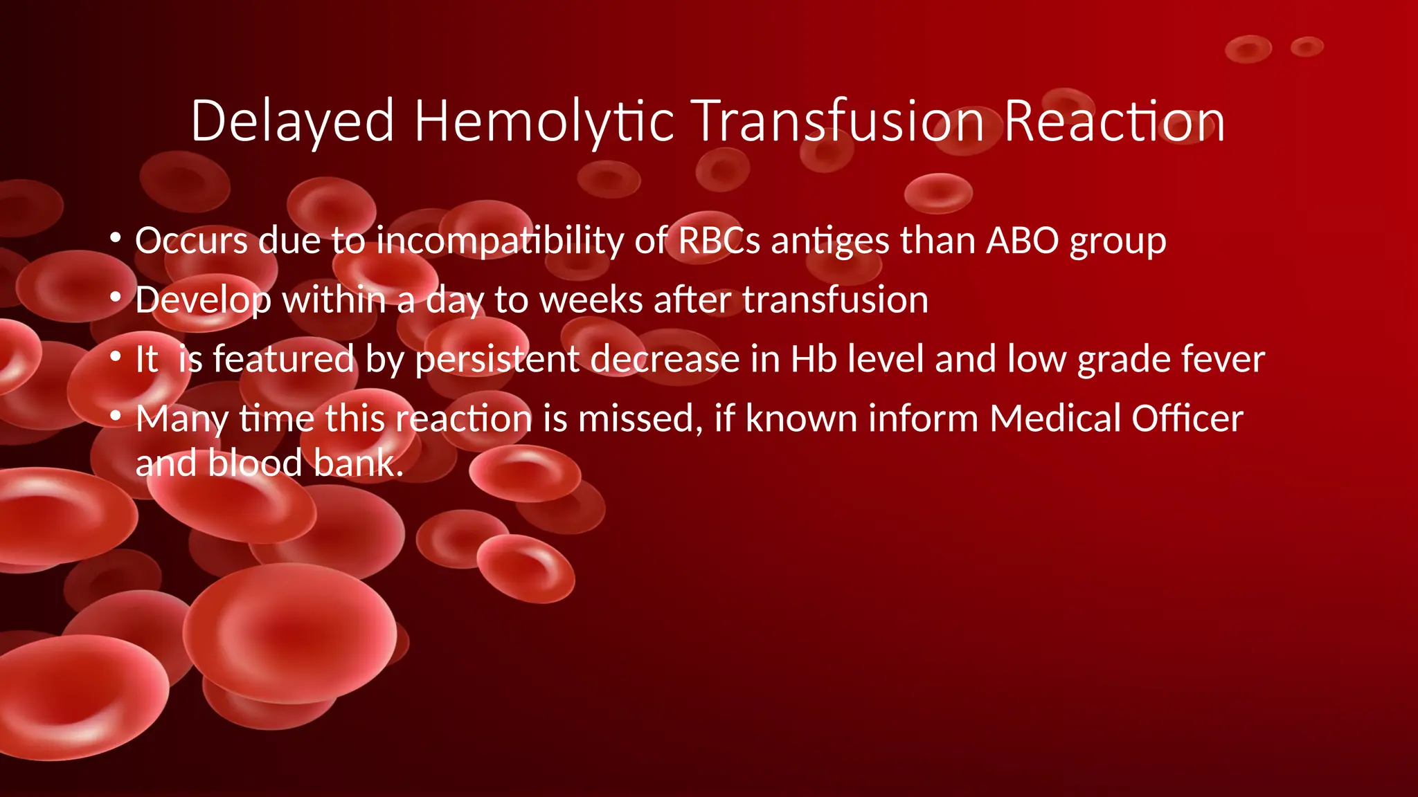 Delayed Hemolytic Transfusion Reaction
• Occurs due to incompatibility of RBCs antiges than ABO group
• Develop within a day to weeks after transfusion
• It is featured by persistent decrease in Hb level and low grade fever
• Many time this reaction is missed, if known inform Medical Officer
and blood bank.
 
