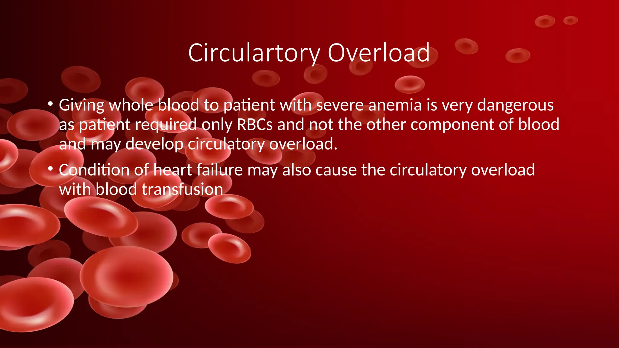 Circulartory Overload
• Giving whole blood to patient with severe anemia is very dangerous
as patient required only RBCs and not the other component of blood
and may develop circulatory overload.
• Condition of heart failure may also cause the circulatory overload
with blood transfusion
 